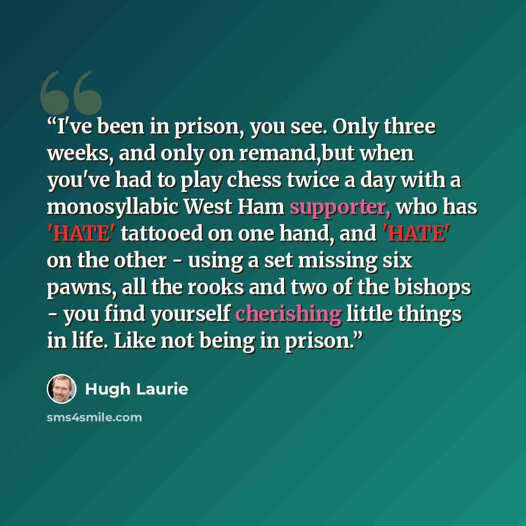 “I've been in prison, you see. Only three weeks, and only on remand,but when you've had to play chess twice a day with a monosyllabic West Ham supporter, who has 'HATE' tattooed on one hand, and 'HATE' on the other - using a set missing six pawns, all the rooks and two of the bishops - you find…” quote by Hugh Laurie