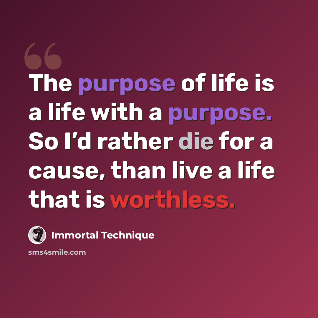 “The purpose of life is a life with a purpose. So I’d rather die for a cause, than live a life that is worthless.” quote by Immortal Technique