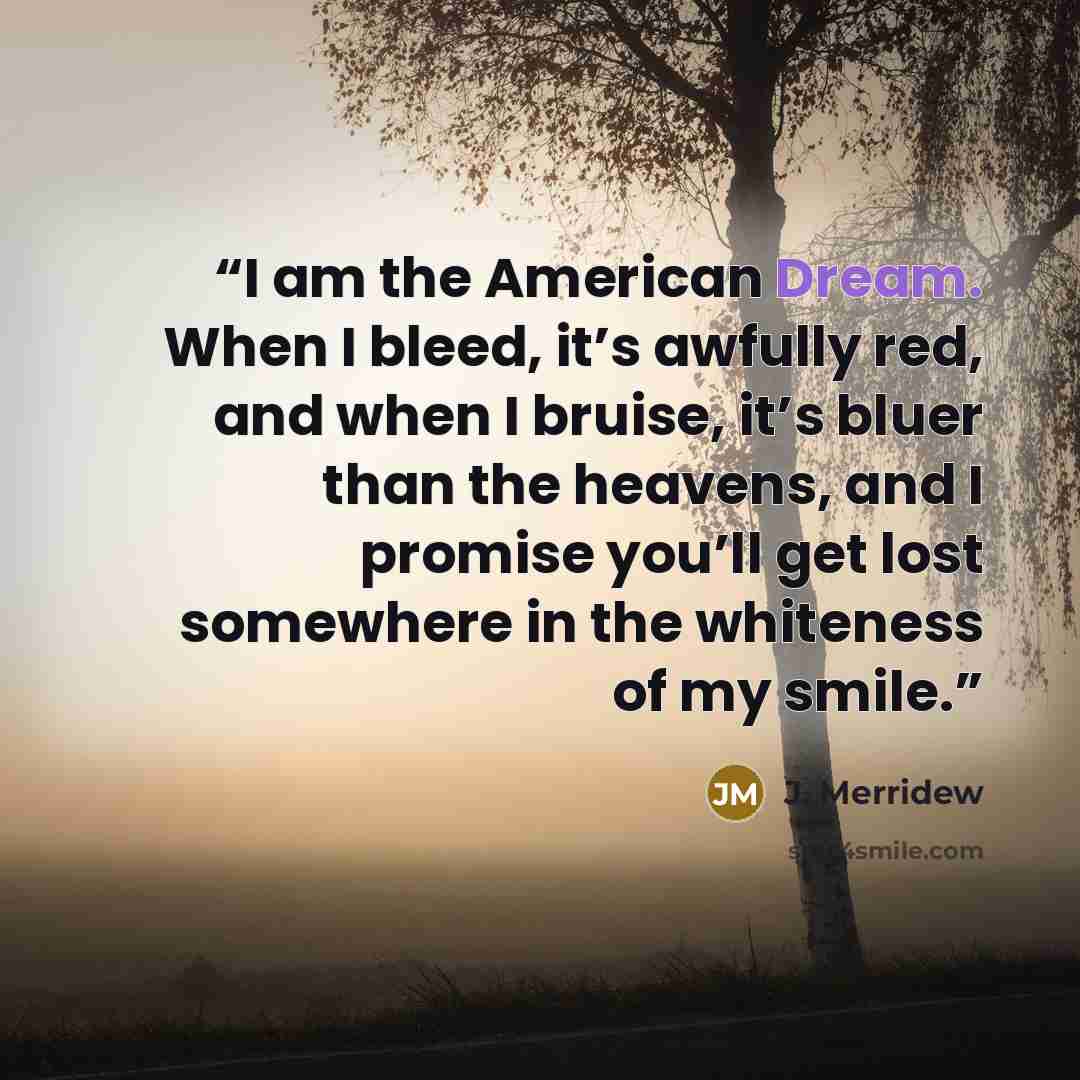 “I am the American Dream. When I bleed, it’s awfully red, and when I bruise, it’s bluer than the heavens, and I promise you’ll get lost somewhere in the whiteness of my smile.” quote by J. Merridew