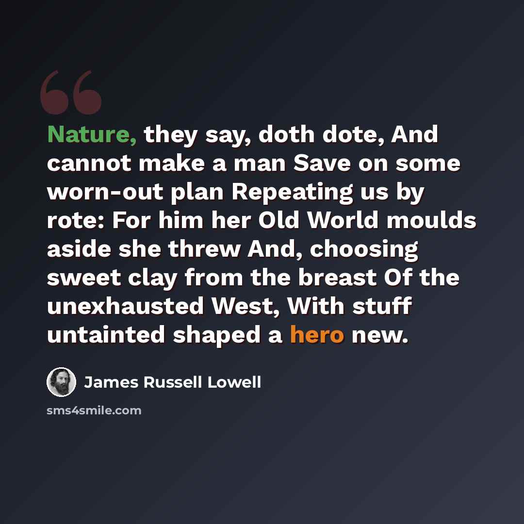 “Nature, they say, doth dote, And cannot make a man Save on some worn-out plan Repeating us by rote: For him her Old World moulds aside she threw And, choosing sweet clay from the breast Of the unexhausted West, With stuff untainted shaped a hero new.” quote by James Russell Lowell