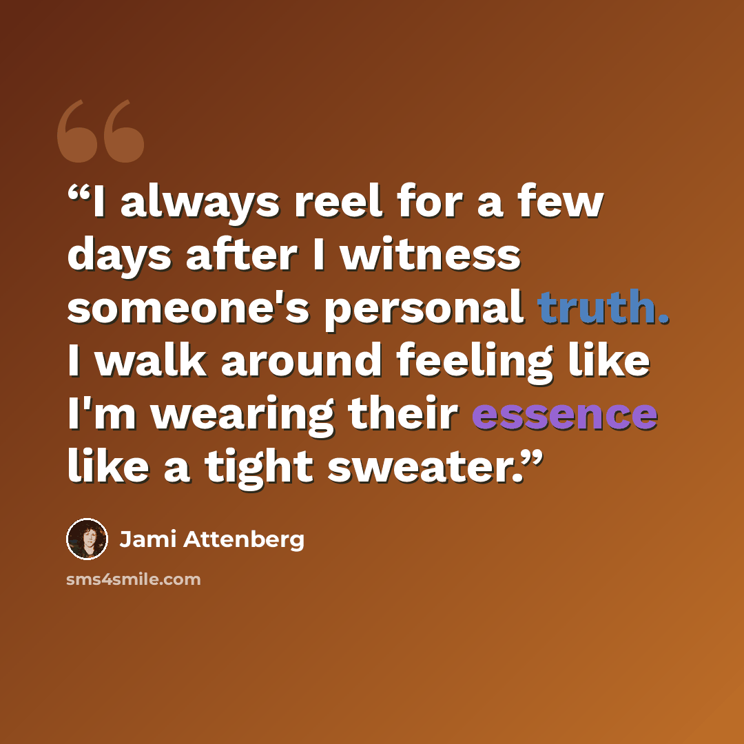 “I always reel for a few days after I witness someone's personal truth. I walk around feeling like I'm wearing their essence like a tight sweater.” quote by Jami Attenberg