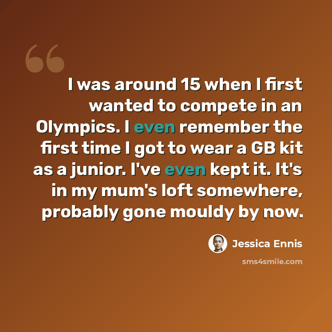 “I was around 15 when I first wanted to compete in an Olympics. I even remember the first time I got to wear a GB kit as a junior. I've even kept it. It's in my mum's loft somewhere, probably gone mouldy by now.” quote by Jessica Ennis