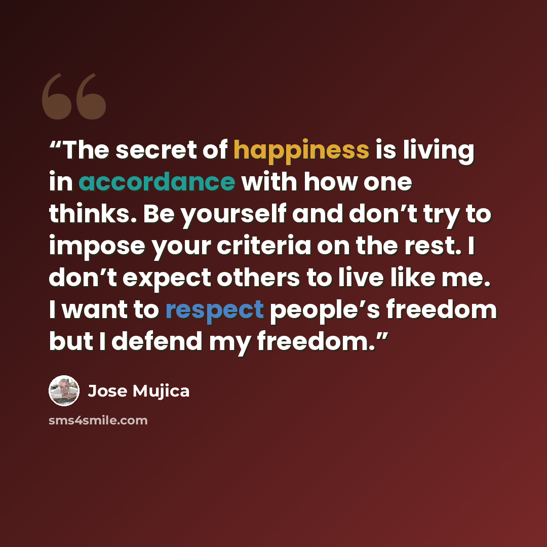 “The secret of happiness is living in accordance with how one thinks. Be yourself and don’t try to impose your criteria on the rest. I don’t expect others to live like me. I want to respect people’s freedom but I defend my freedom.” quote by Jose Mujica