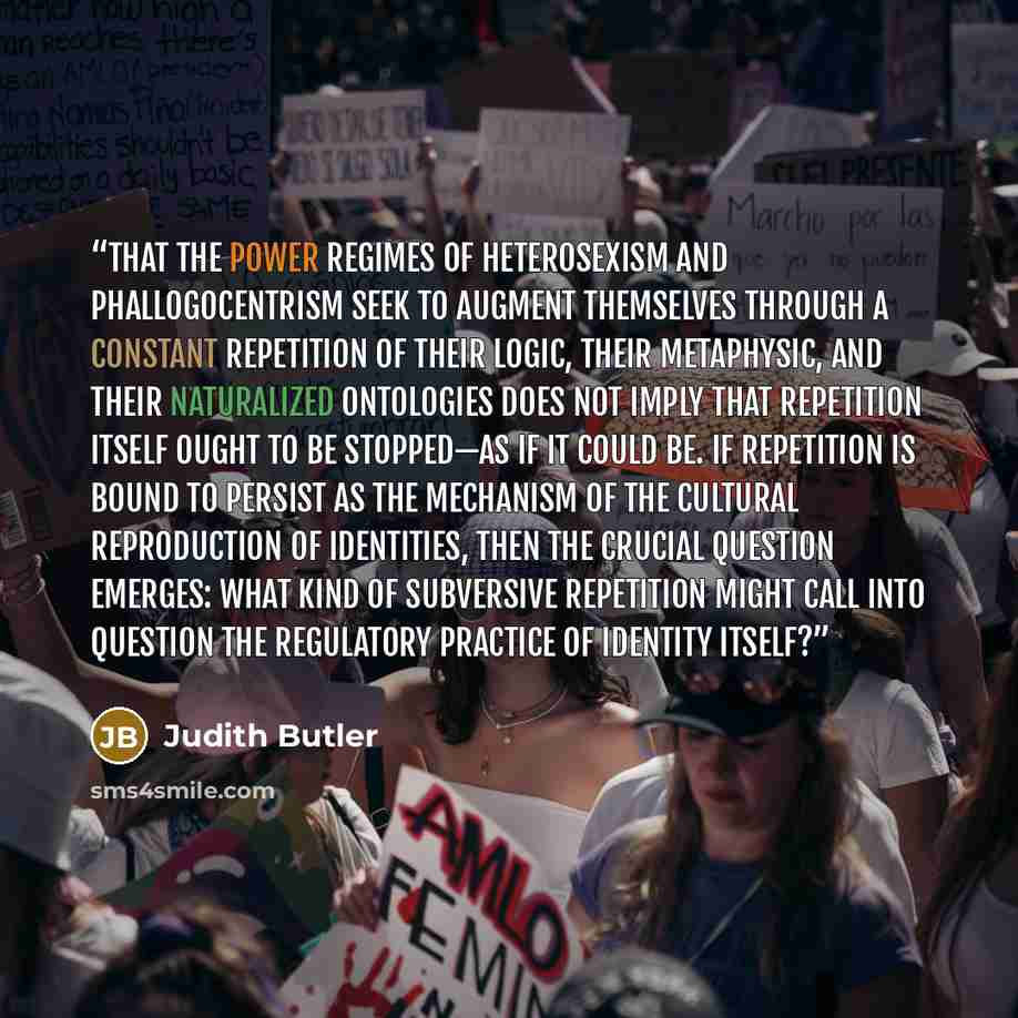 “That the power regimes of heterosexism and phallogocentrism seek to augment themselves through a constant repetition of their logic, their metaphysic, and their naturalized ontologies does not imply that repetition itself ought to be stopped—as if it could be. If repetition is bound to persist as…” quote by Judith Butler
