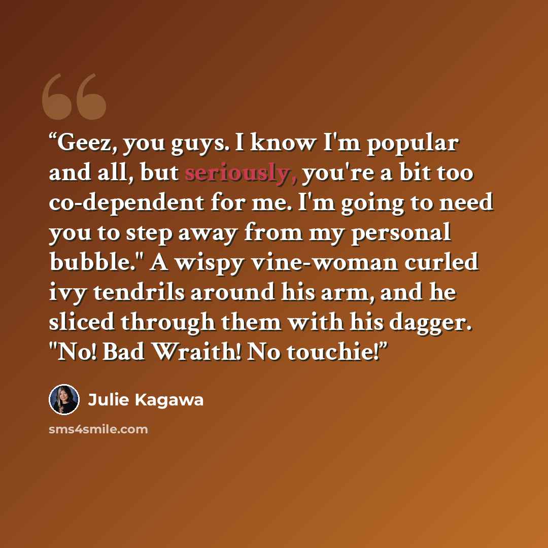 “Geez, you guys. I know I'm popular and all, but seriously, you're a bit too co-dependent for me. I'm going to need you to step away from my personal bubble." A wispy vine-woman curled ivy tendrils around his arm, and he sliced through them with his dagger. "No! Bad Wraith! No touchie!” quote by Julie Kagawa