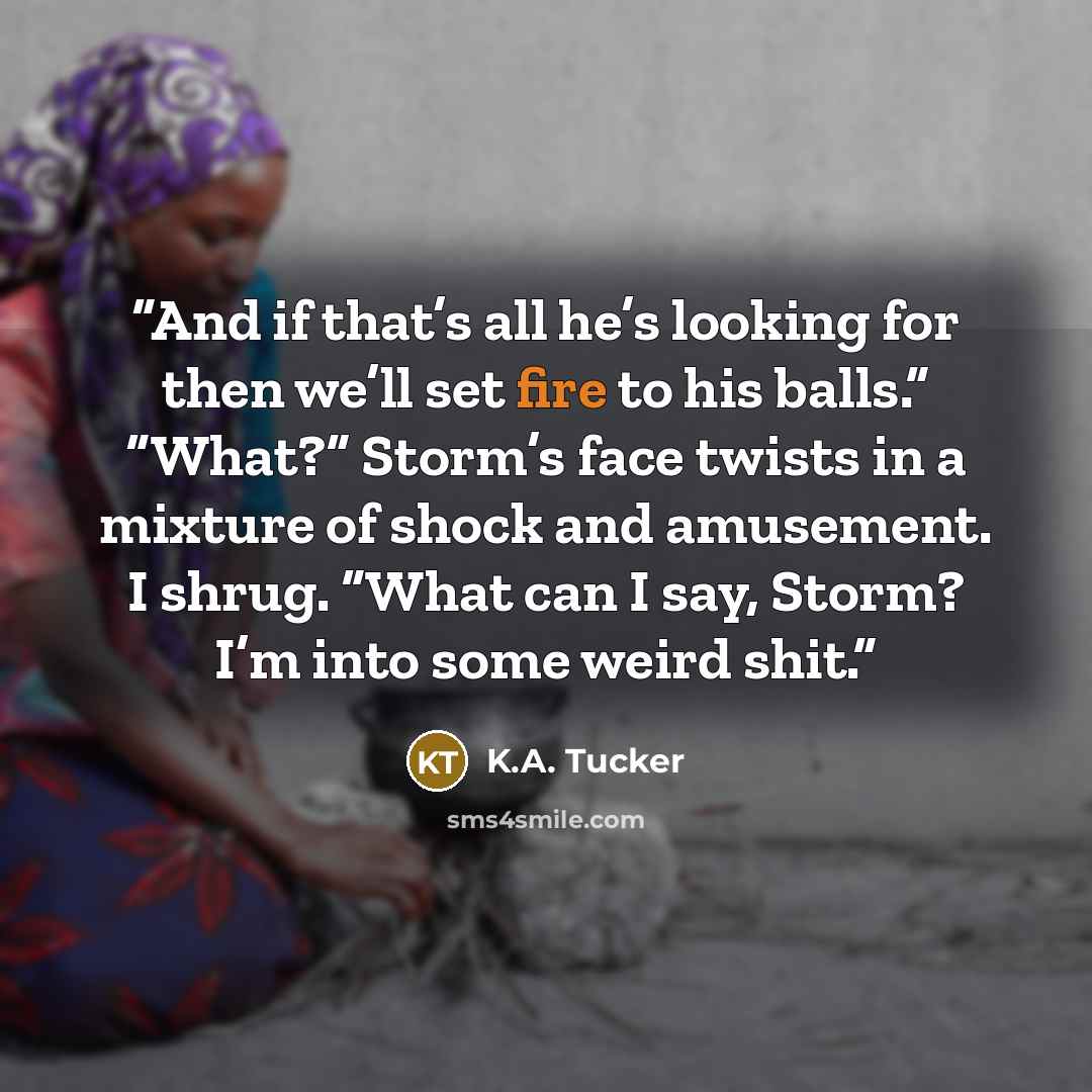 “And if that’s all he’s looking for then we’ll set fire to his balls.” “What?” Storm’s face twists in a mixture of shock and amusement. I shrug. “What can I say, Storm? I’m into some weird shit.” quote by K.A. Tucker