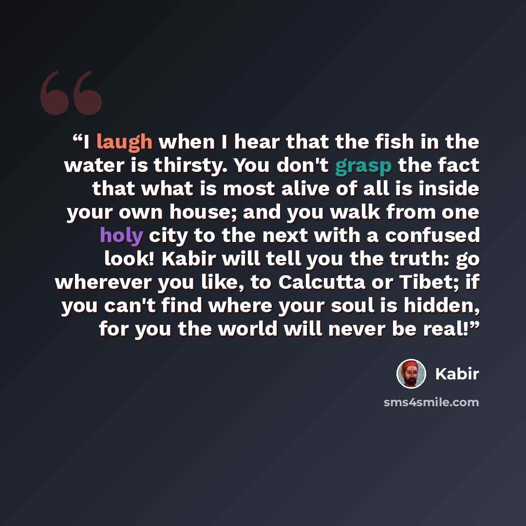 “I laugh when I hear that the fish in the water is thirsty. You don't grasp the fact that what is most alive of all is inside your own house; and you walk from one holy city to the next with a confused look! Kabir will tell you the truth: go wherever you like, to Calcutta or Tibet; if you can't…” quote by Kabir