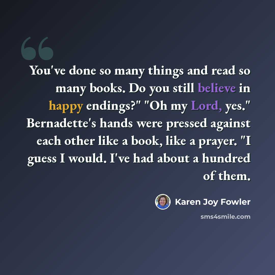 “You've done so many things and read so many books. Do you still believe in happy endings?" "Oh my Lord, yes." Bernadette's hands were pressed against each other like a book, like a prayer. "I guess I would. I've had about a hundred of them.” quote by Karen Joy Fowler