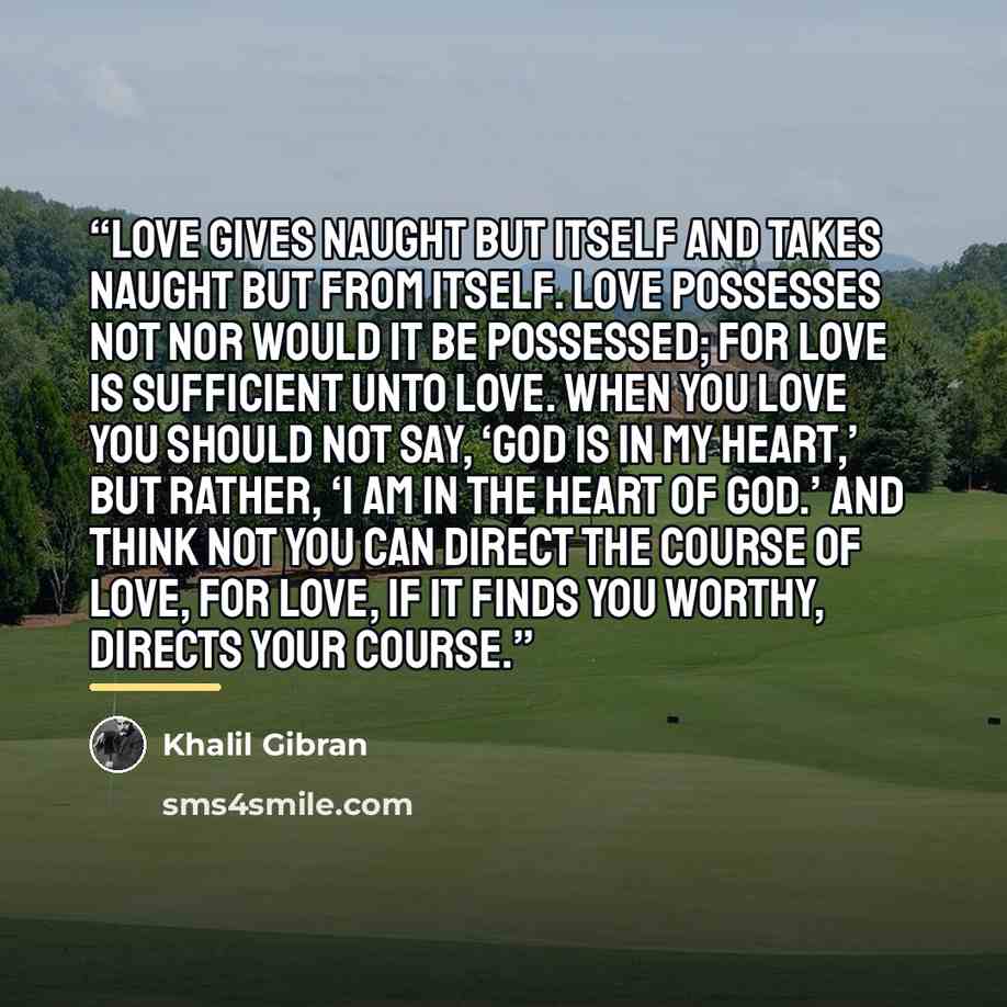“Love gives naught but itself and takes naught but from itself. Love possesses not nor would it be possessed; For love is sufficient unto love. When you love you should not say, ‘God is in my heart,’ but rather, ‘I am in the heart of God.’ And think not you can direct the course of love, for love…” quote by Khalil Gibran