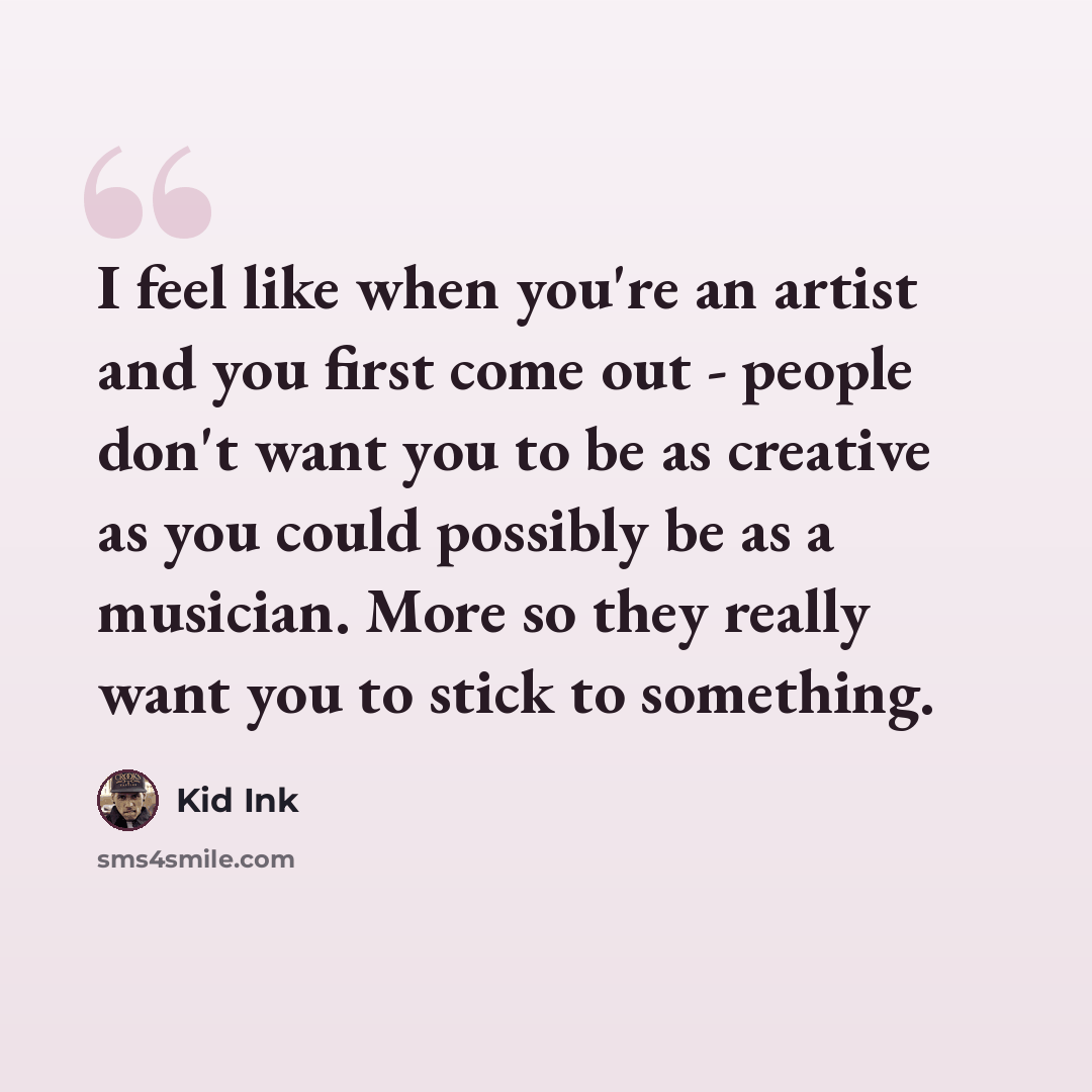 “I feel like when you're an artist and you first come out - people don't want you to be as creative as you could possibly be as a musician. More so they really want you to stick to something.” quote by Kid Ink