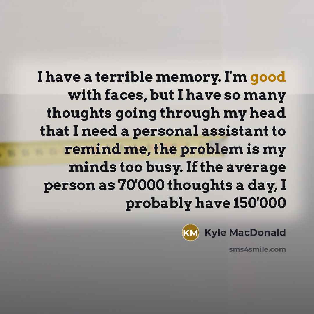 “I have a terrible memory. I'm good with faces, but I have so many thoughts going through my head that I need a personal assistant to remind me, the problem is my minds too busy. If the average person as 70'000 thoughts a day, I probably have 150'000” quote by Kyle MacDonald