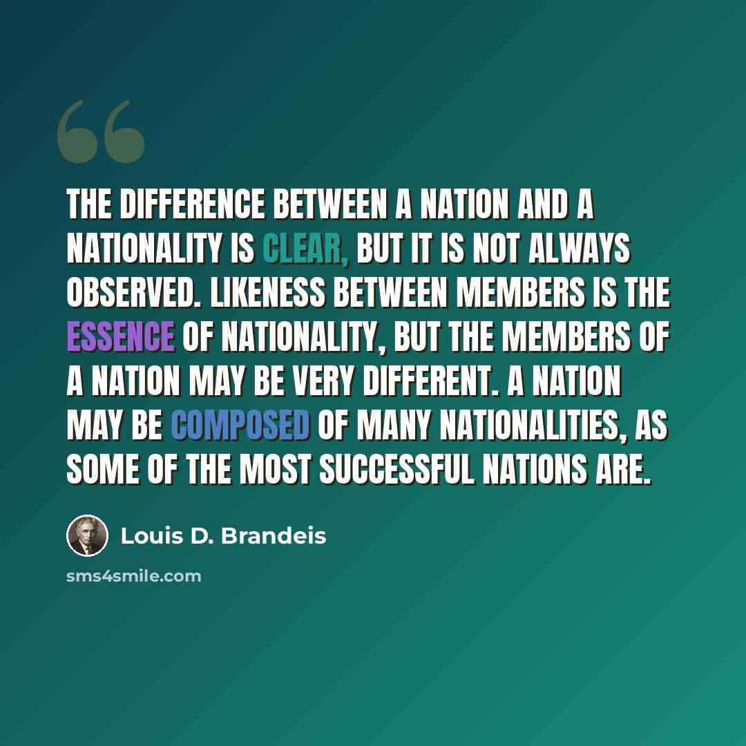 “The difference between a nation and a nationality is clear, but it is not always observed. Likeness between members is the essence of nationality, but the members of a nation may be very different. A nation may be composed of many nationalities, as some of the most successful nations are.” quote by Louis D. Brandeis