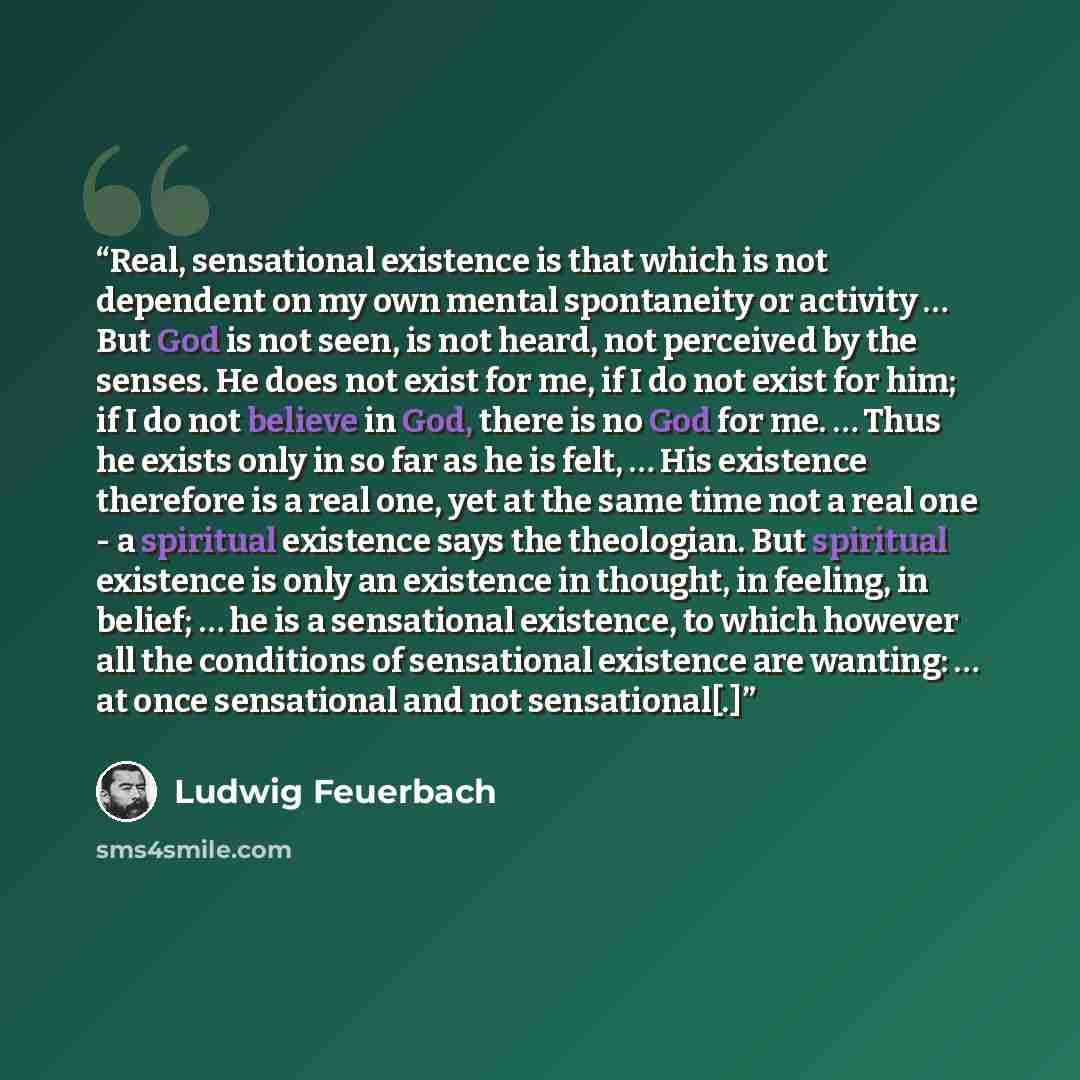 “Real, sensational existence is that which is not dependent on my own mental spontaneity or activity … But God is not seen, is not heard, not perceived by the senses. He does not exist for me, if I do not exist for him; if I do not believe in God, there is no God for me. … Thus he exists only in so…” quote by Ludwig Feuerbach