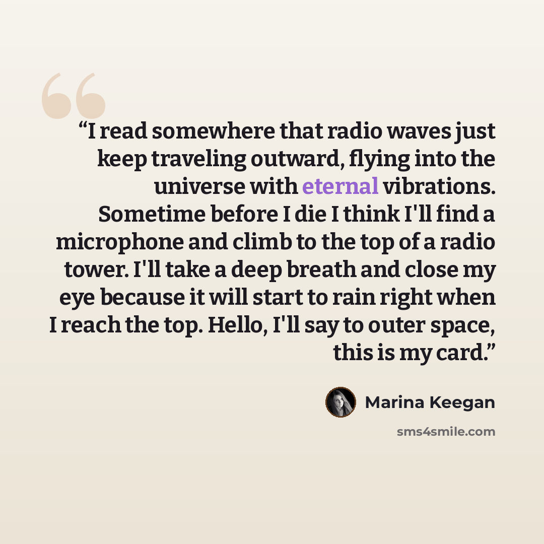 “I read somewhere that radio waves just keep traveling outward, flying into the universe with eternal vibrations. Sometime before I die I think I'll find a microphone and climb to the top of a radio tower. I'll take a deep breath and close my eye because it will start to rain right when I reach the…” quote by Marina Keegan