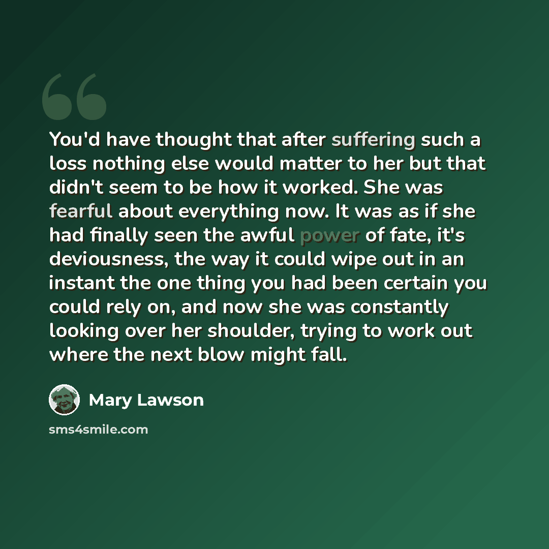 “You'd have thought that after suffering such a loss nothing else would matter to her but that didn't seem to be how it worked. She was fearful about everything now. It was as if she had finally seen the awful power of fate, it's deviousness, the way it could wipe out in an instant the one thing…” quote by Mary Lawson