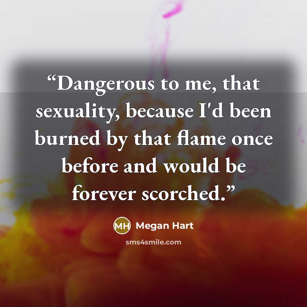 “Dangerous to me, that sexuality, because I'd been burned by that flame once before and would be forever scorched.” quote by Megan Hart