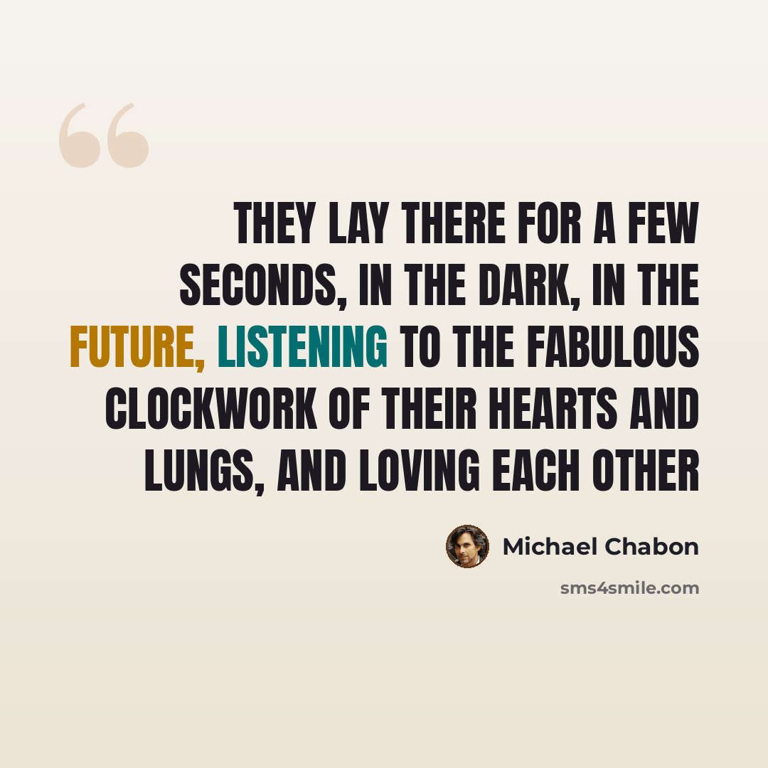 “They lay there for a few seconds, in the dark, in the future, listening to the fabulous clockwork of their hearts and lungs, and loving each other” quote by Michael Chabon