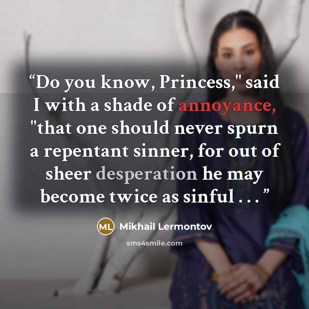 “Do you know, Princess," said I with a shade of annoyance, "that one should never spurn a repentant sinner, for out of sheer desperation he may become twice as sinful . . .” quote by Mikhail Lermontov