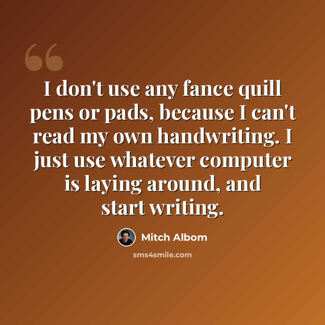 “I don't use any fance quill pens or pads, because I can't read my own handwriting. I just use whatever computer is laying around, and start writing.” quote by Mitch Albom