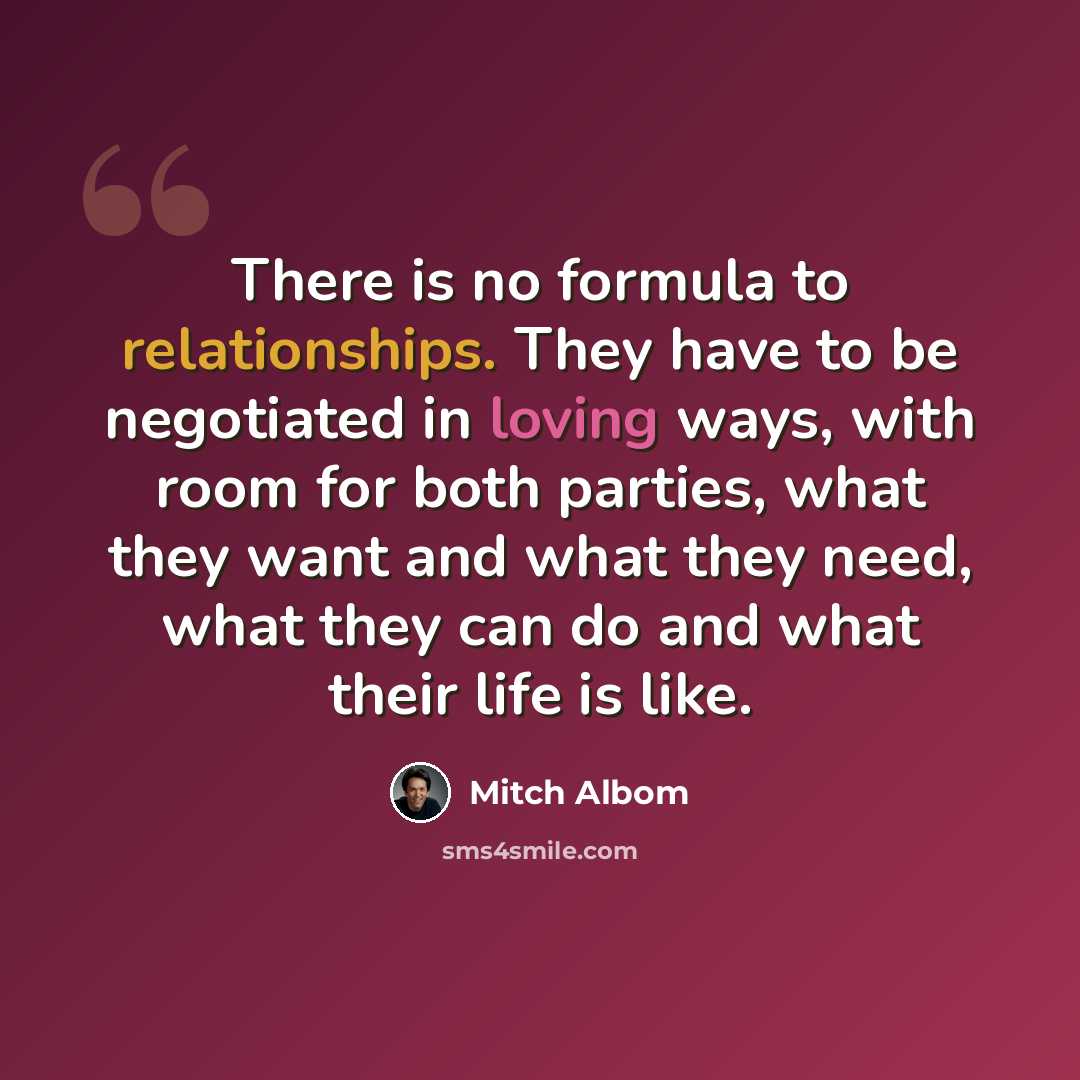 “There is no formula to relationships. They have to be negotiated in loving ways, with room for both parties, what they want and what they need, what they can do and what their life is like.” quote by Mitch Albom