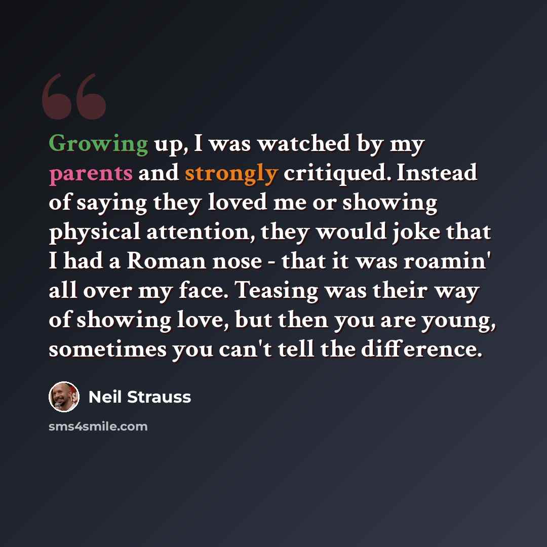 “Growing up, I was watched by my parents and strongly critiqued. Instead of saying they loved me or showing physical attention, they would joke that I had a Roman nose - that it was roamin' all over my face. Teasing was their way of showing love, but then you are young, sometimes you can't tell the…” quote by Neil Strauss