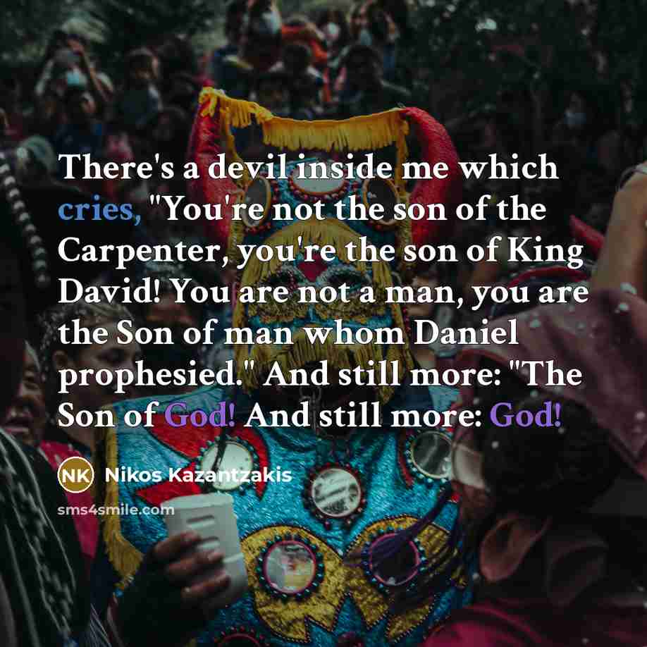 “There's a devil inside me which cries, "You're not the son of the Carpenter, you're the son of King David! You are not a man, you are the Son of man whom Daniel prophesied." And still more: "The Son of God! And still more: God!” quote by Nikos Kazantzakis