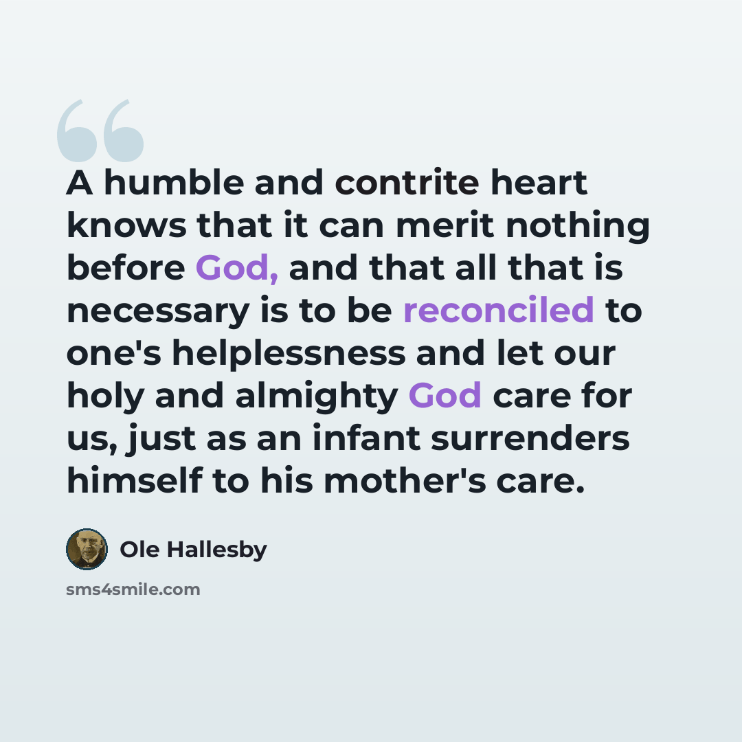 “A humble and contrite heart knows that it can merit nothing before God, and that all that is necessary is to be reconciled to one's helplessness and let our holy and almighty God care for us, just as an infant surrenders himself to his mother's care.” quote by Ole Hallesby