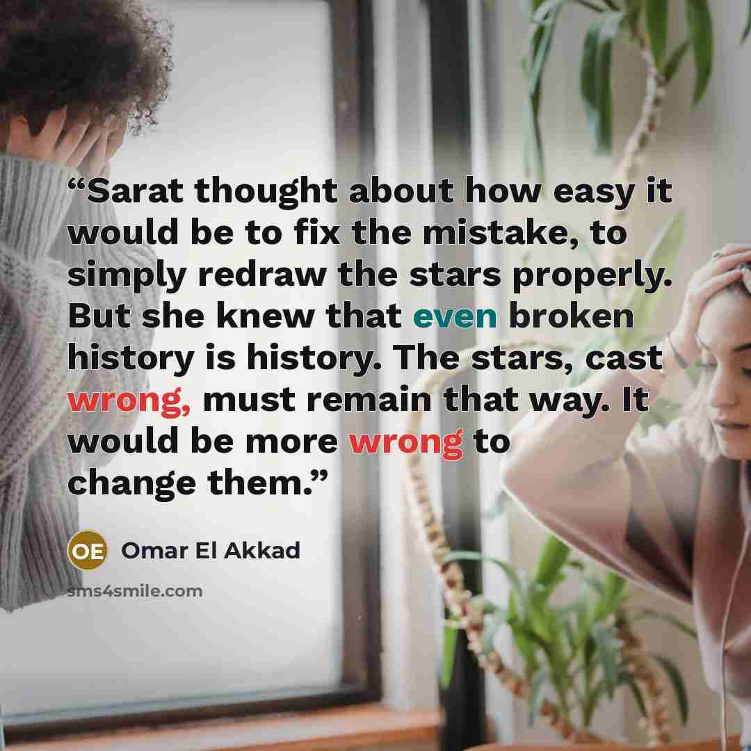 “Sarat thought about how easy it would be to fix the mistake, to simply redraw the stars properly. But she knew that even broken history is history. The stars, cast wrong, must remain that way. It would be more wrong to change them.” quote by Omar El Akkad