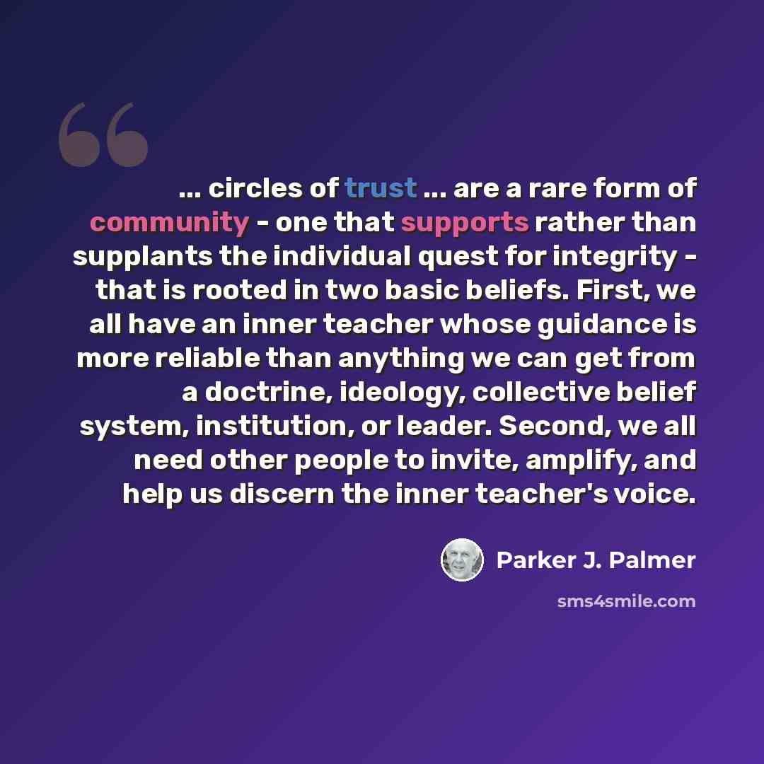 “... circles of trust ... are a rare form of community - one that supports rather than supplants the individual quest for integrity - that is rooted in two basic beliefs. First, we all have an inner teacher whose guidance is more reliable than anything we can get from a doctrine, ideology…” quote by Parker J. Palmer