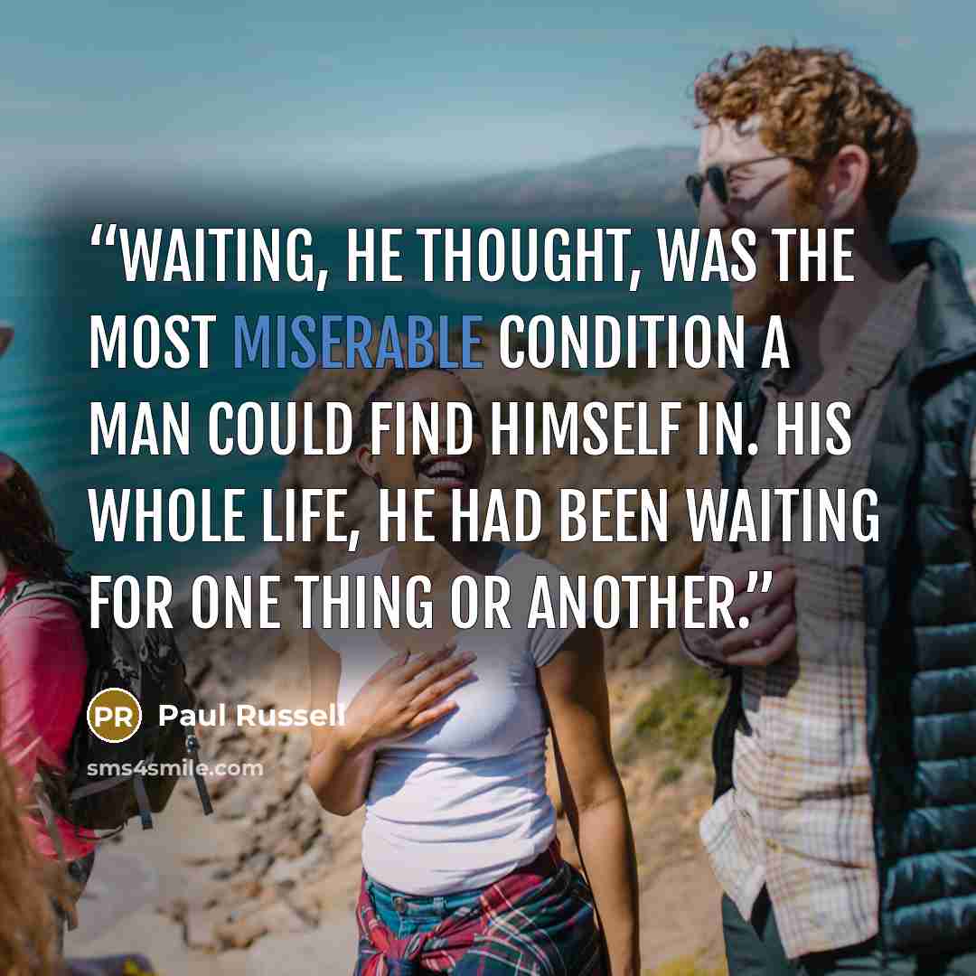 “Waiting, he thought, was the most miserable condition a man could find himself in. His whole life, he had been waiting for one thing or another.” quote by Paul Russell