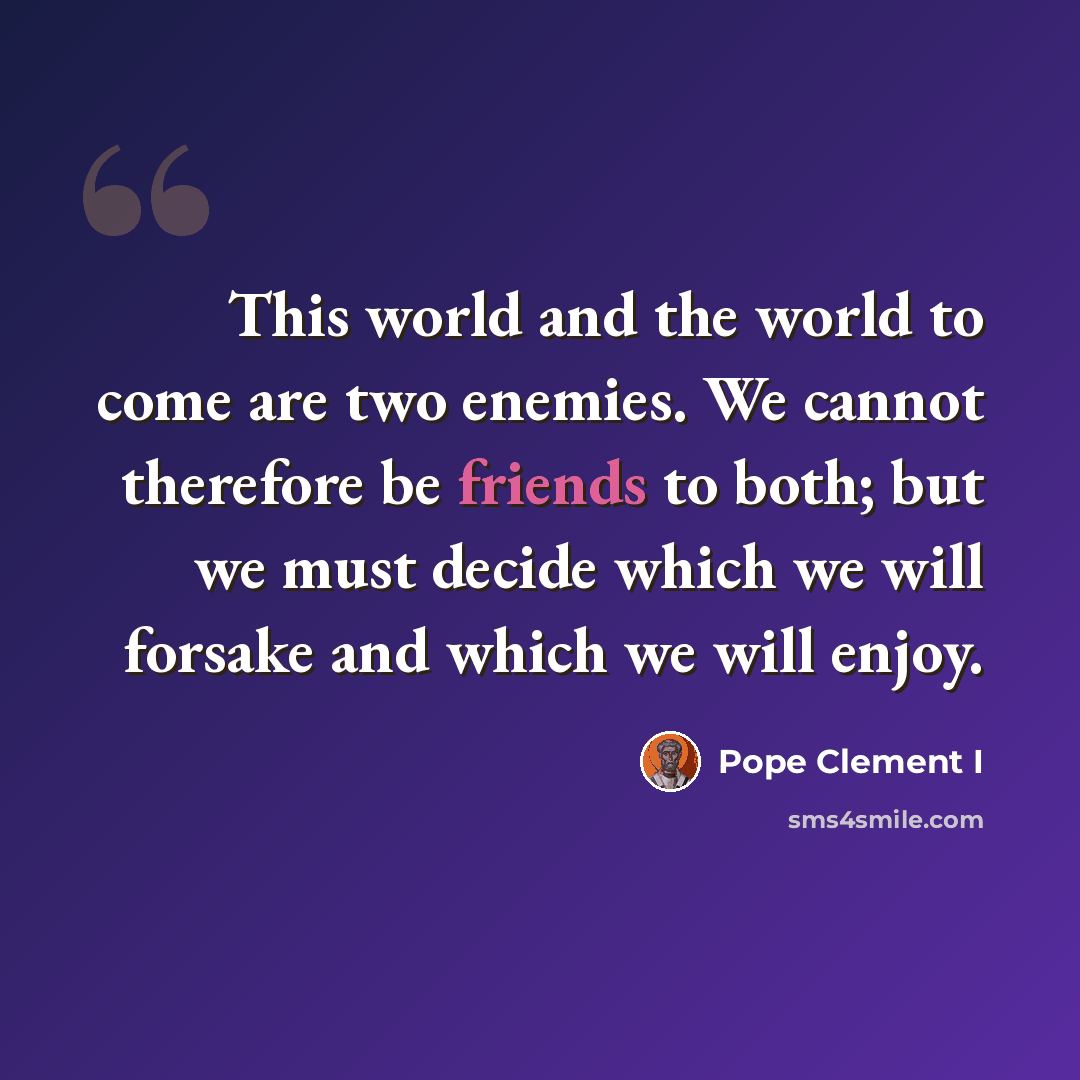 “This world and the world to come are two enemies. We cannot therefore be friends to both; but we must decide which we will forsake and which we will enjoy.” quote by Pope Clement I