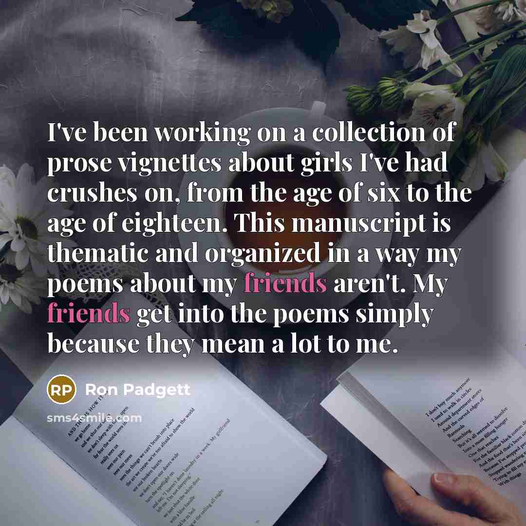 “I've been working on a collection of prose vignettes about girls I've had crushes on, from the age of six to the age of eighteen. This manuscript is thematic and organized in a way my poems about my friends aren't. My friends get into the poems simply because they mean a lot to me.” quote by Ron Padgett