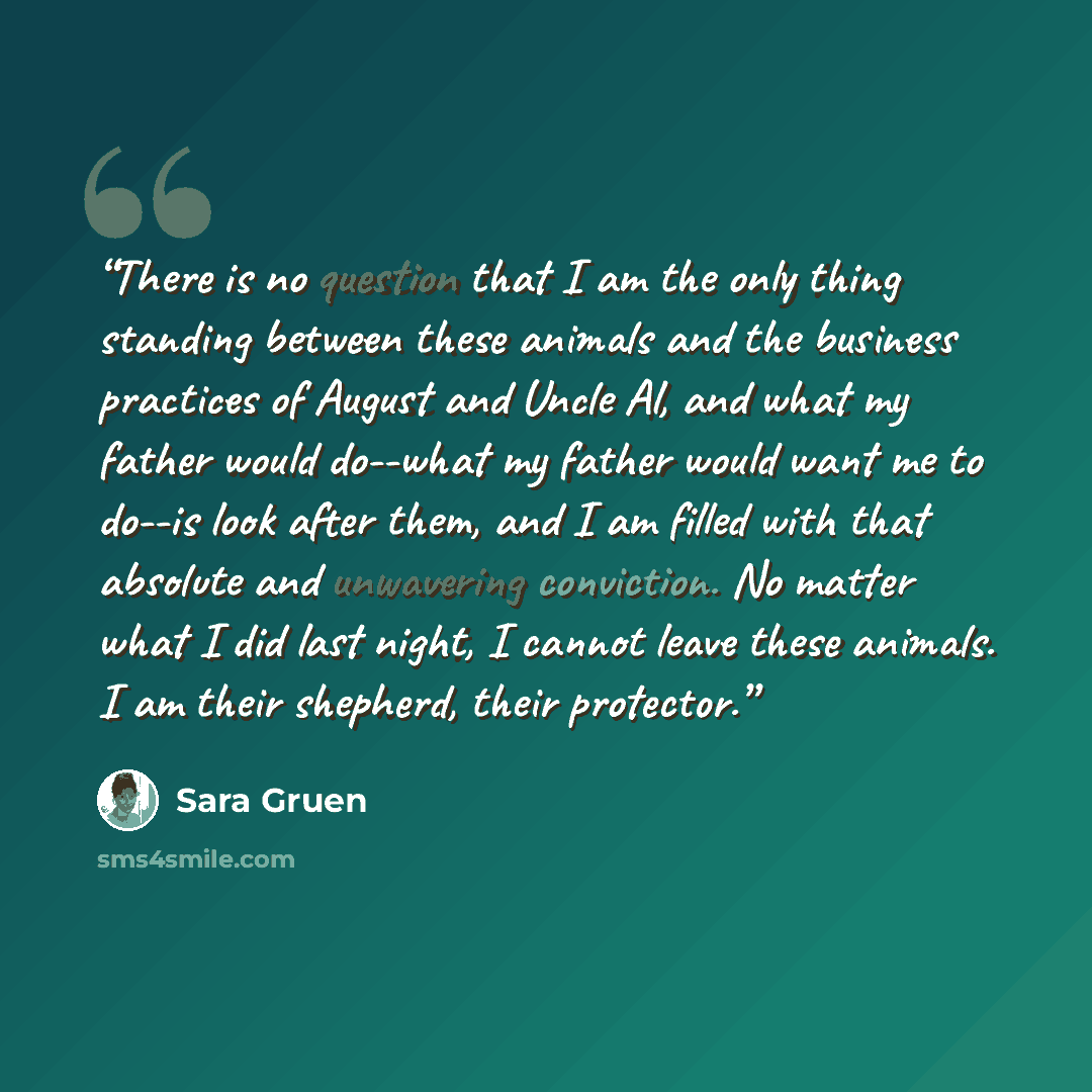“There is no question that I am the only thing standing between these animals and the business practices of August and Uncle Al, and what my father would do--what my father would want me to do--is look after them, and I am filled with that absolute and unwavering conviction. No matter what I did…” quote by Sara Gruen