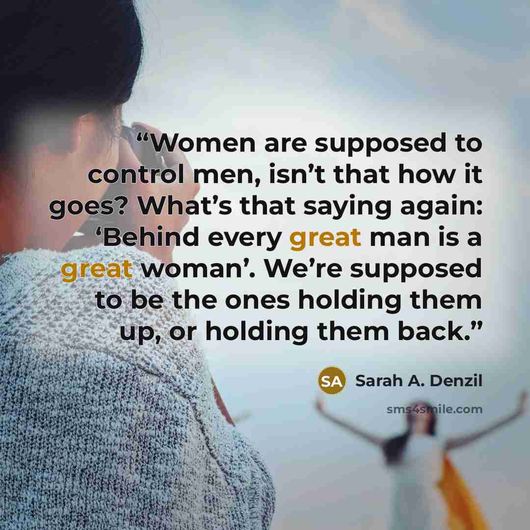 “Women are supposed to control men, isn’t that how it goes? What’s that saying again: ‘Behind every great man is a great woman’. We’re supposed to be the ones holding them up, or holding them back.” quote by Sarah A. Denzil