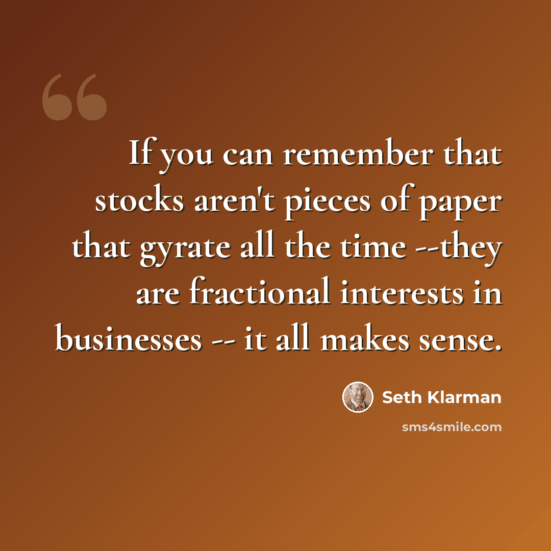 “If you can remember that stocks aren't pieces of paper that gyrate all the time --they are fractional interests in businesses -- it all makes sense.” quote by Seth Klarman