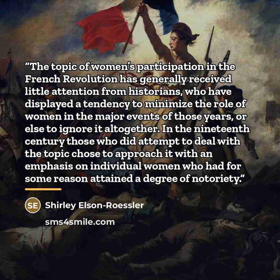 “The topic of women’s participation in the French Revolution has generally received little attention from historians, who have displayed a tendency to minimize the role of women in the major events of those years, or else to ignore it altogether. In the nineteenth century those who did attempt to…” quote by Shirley Elson-Roessler