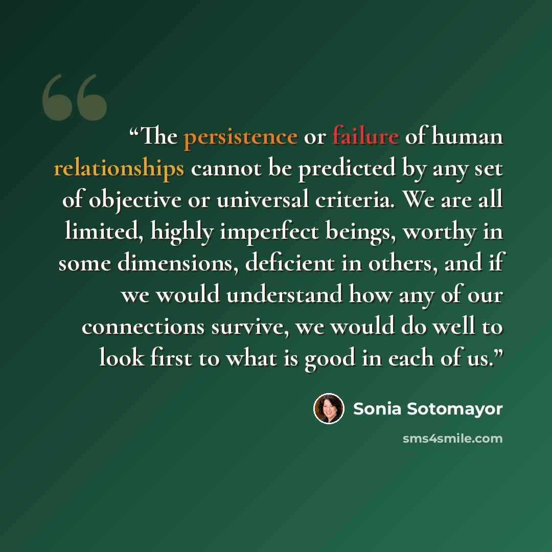 “The persistence or failure of human relationships cannot be predicted by any set of objective or universal criteria. We are all limited, highly imperfect beings, worthy in some dimensions, deficient in others, and if we would understand how any of our connections survive, we would do well to look…” quote by Sonia Sotomayor