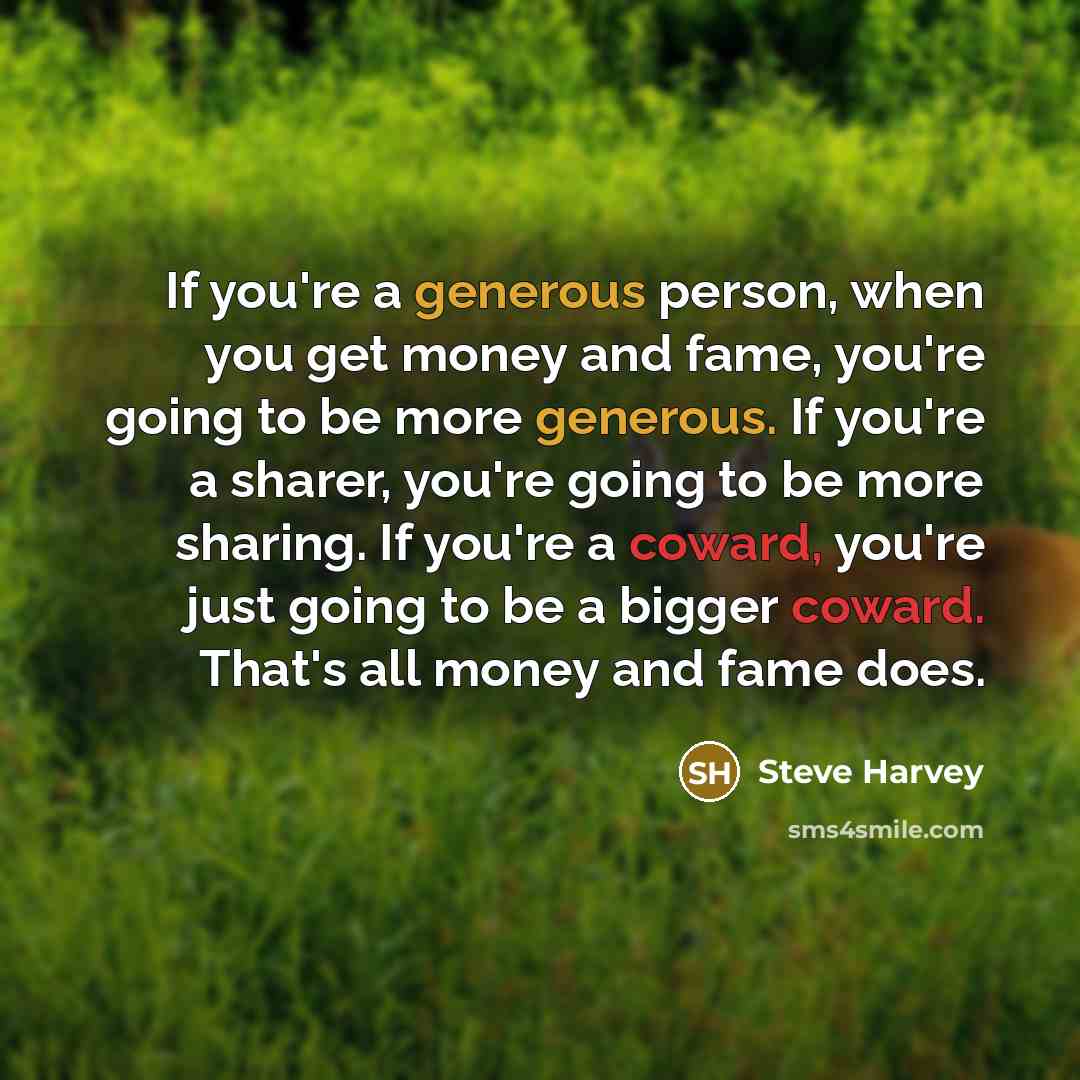 “If you're a generous person, when you get money and fame, you're going to be more generous. If you're a sharer, you're going to be more sharing. If you're a coward, you're just going to be a bigger coward. That's all money and fame does.” quote by Steve Harvey