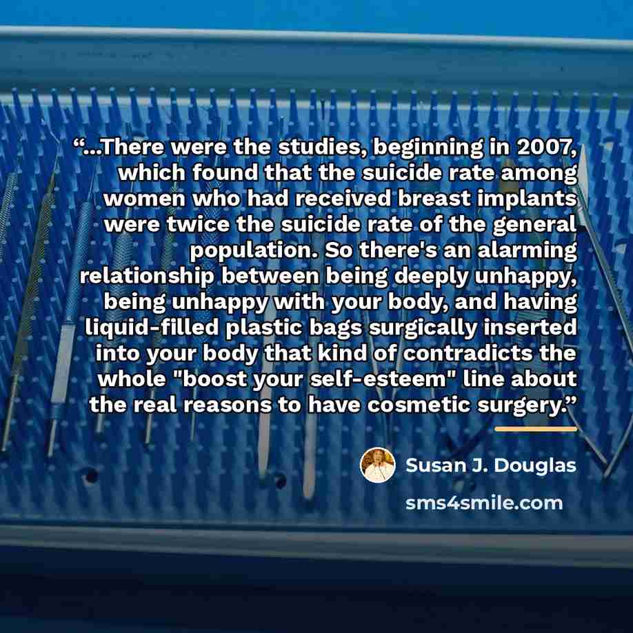 “...There were the studies, beginning in 2007, which found that the suicide rate among women who had received breast implants were twice the suicide rate of the general population. So there's an alarming relationship between being deeply unhappy, being unhappy with your body, and having…” quote by Susan J. Douglas