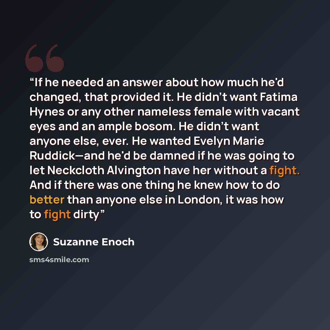 “If he needed an answer about how much he'd changed, that provided it. He didn't want Fatima Hynes or any other nameless female with vacant eyes and an ample bosom. He didn't want anyone else, ever. He wanted Evelyn Marie Ruddick—and he'd be damned if he was going to let Neckcloth Alvington have…” quote by Suzanne Enoch