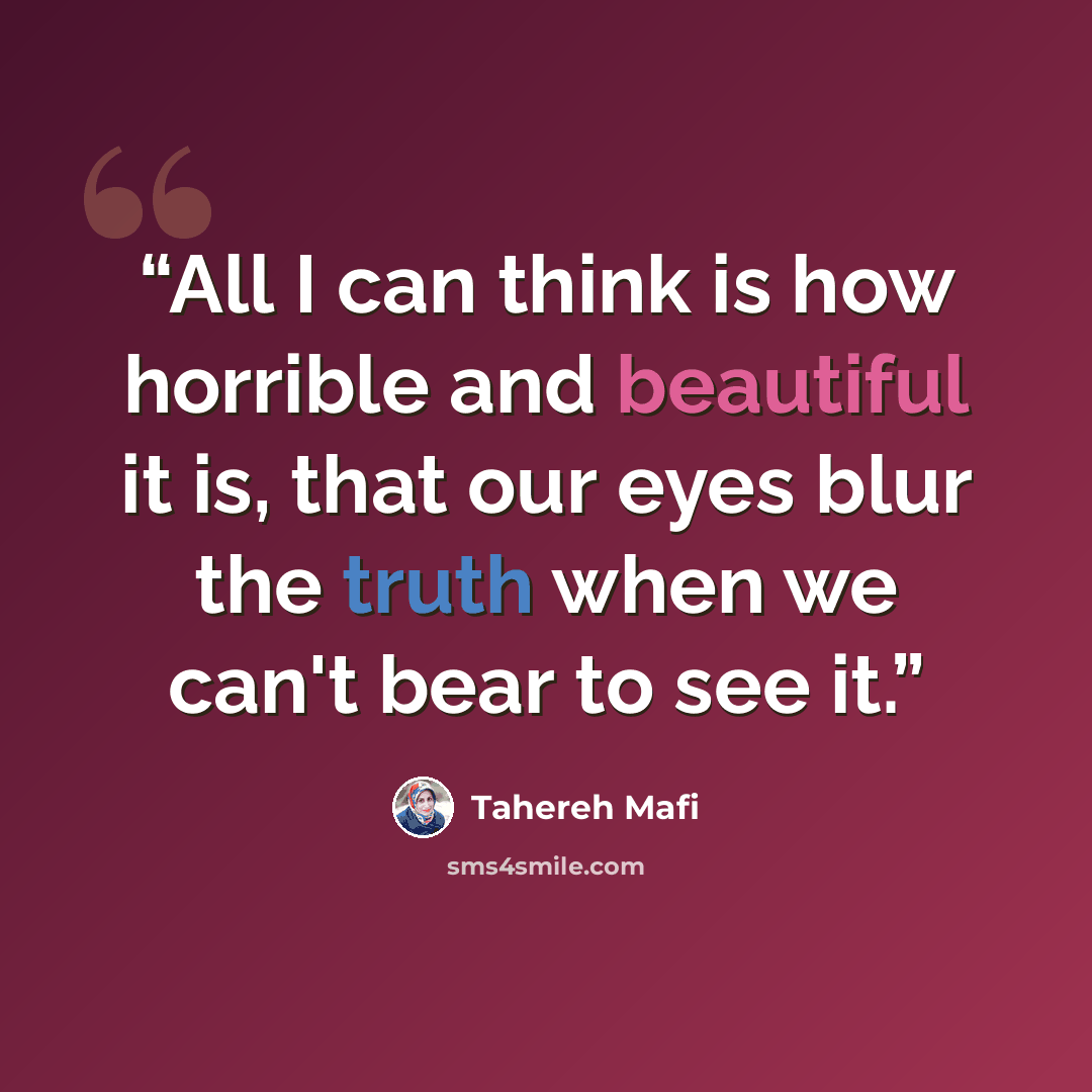 “All I can think is how horrible and beautiful it is, that our eyes blur the truth when we can't bear to see it.” quote by Tahereh Mafi