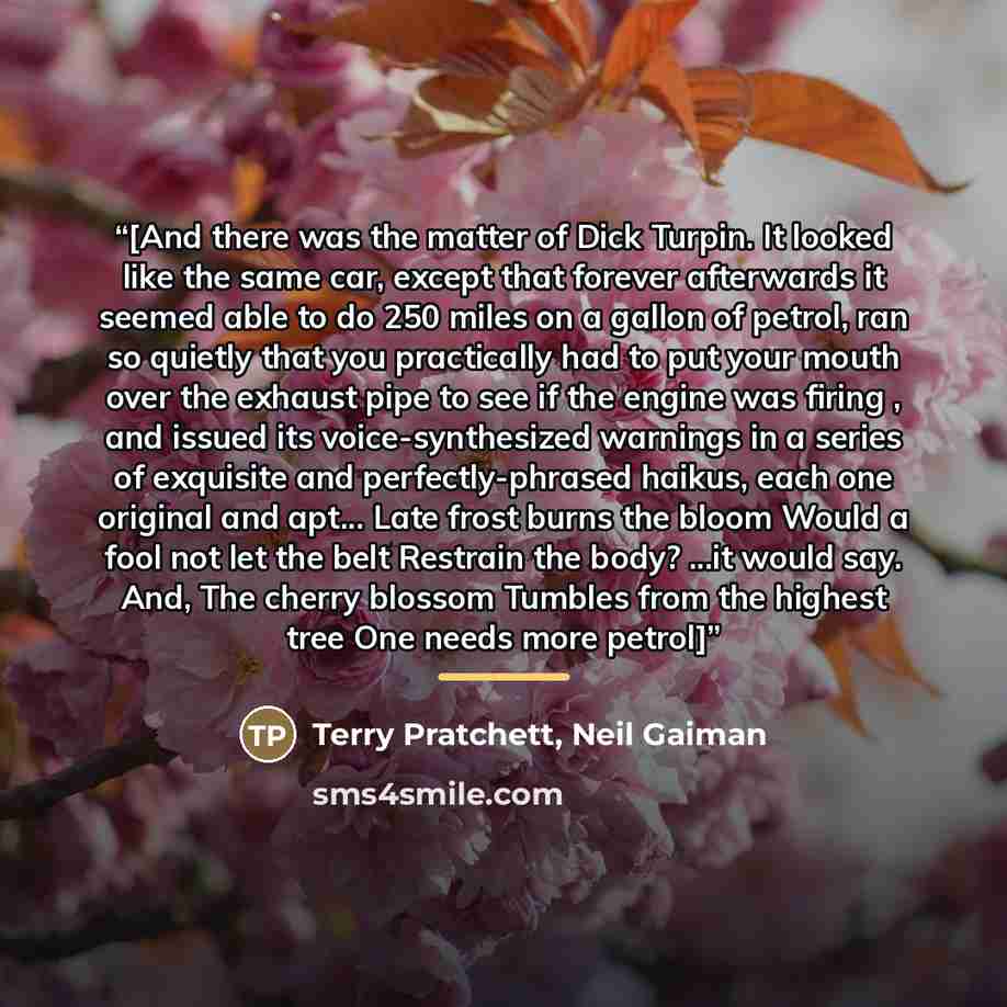 “[And there was the matter of Dick Turpin. It looked like the same car, except that forever afterwards it seemed able to do 250 miles on a gallon of petrol, ran so quietly that you practically had to put your mouth over the exhaust pipe to see if the engine was firing , and issued its…” quote by Terry Pratchett, Neil Gaiman