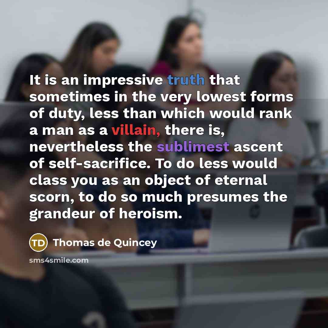 “It is an impressive truth that sometimes in the very lowest forms of duty, less than which would rank a man as a villain, there is, nevertheless the sublimest ascent of self-sacrifice. To do less would class you as an object of eternal scorn, to do so much presumes the grandeur of heroism.” quote by Thomas de Quincey