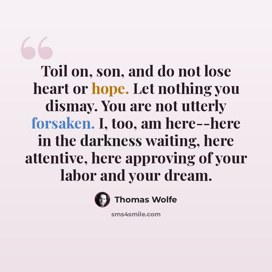 “Toil on, son, and do not lose heart or hope. Let nothing you dismay. You are not utterly forsaken. I, too, am here--here in the darkness waiting, here attentive, here approving of your labor and your dream.” quote by Thomas Wolfe