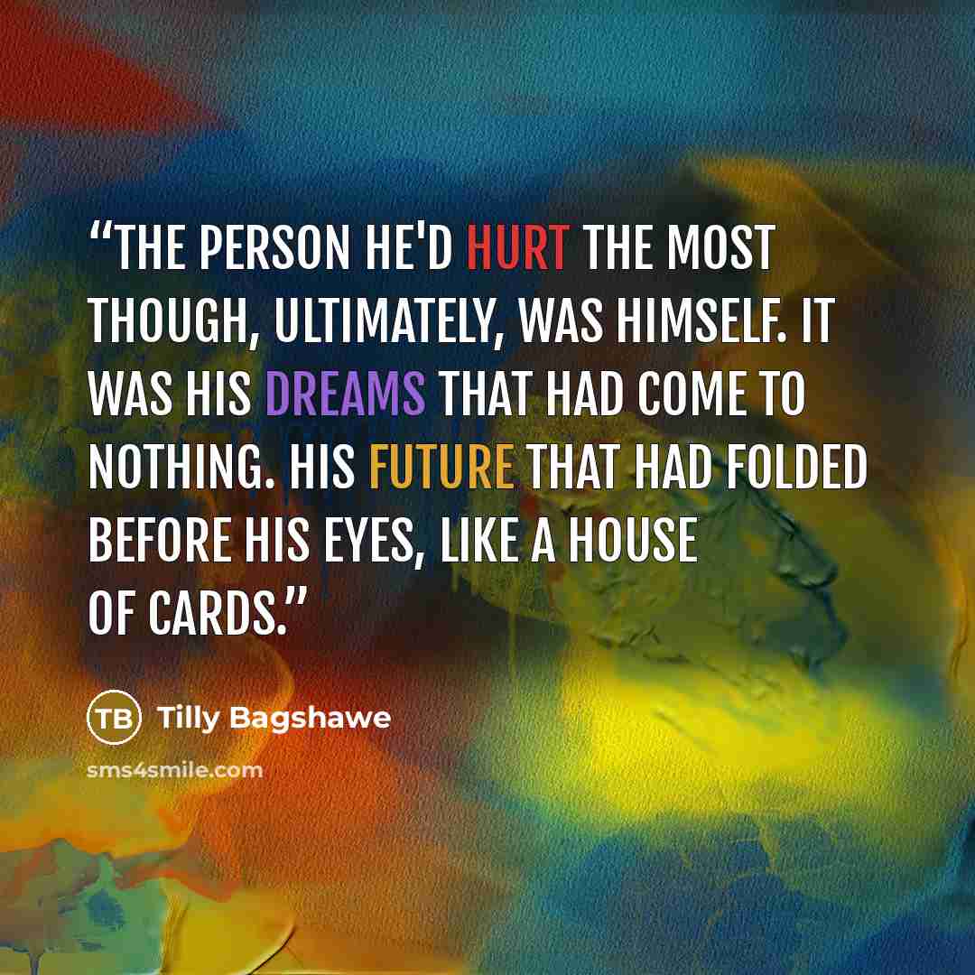 “The person he'd hurt the most though, ultimately, was himself. It was his dreams that had come to nothing. His future that had folded before his eyes, like a house of cards.” quote by Tilly Bagshawe