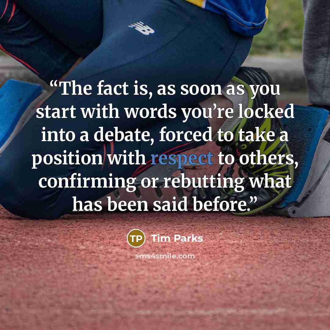 “The fact is, as soon as you start with words you’re locked into a debate, forced to take a position with respect to others, confirming or rebutting what has been said before.” quote by Tim Parks