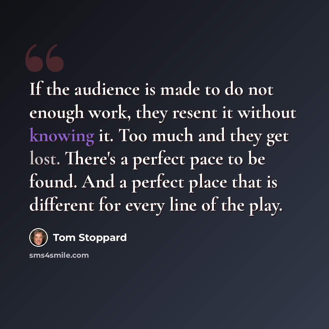 “If the audience is made to do not enough work, they resent it without knowing it. Too much and they get lost. There's a perfect pace to be found. And a perfect place that is different for every line of the play.” quote by Tom Stoppard