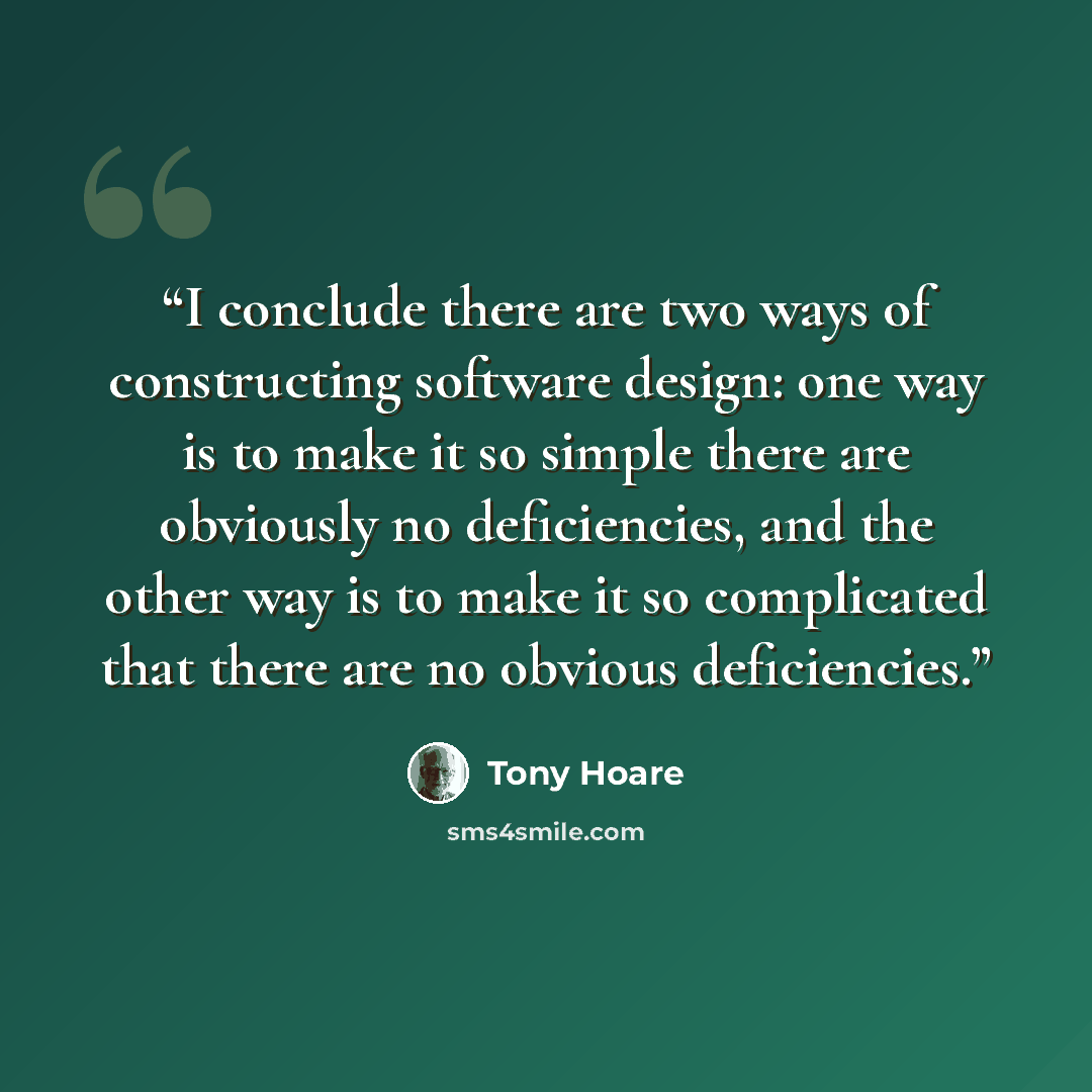 “I conclude there are two ways of constructing software design: one way is to make it so simple there are obviously no deficiencies, and the other way is to make it so complicated that there are no obvious deficiencies.” quote by Tony Hoare