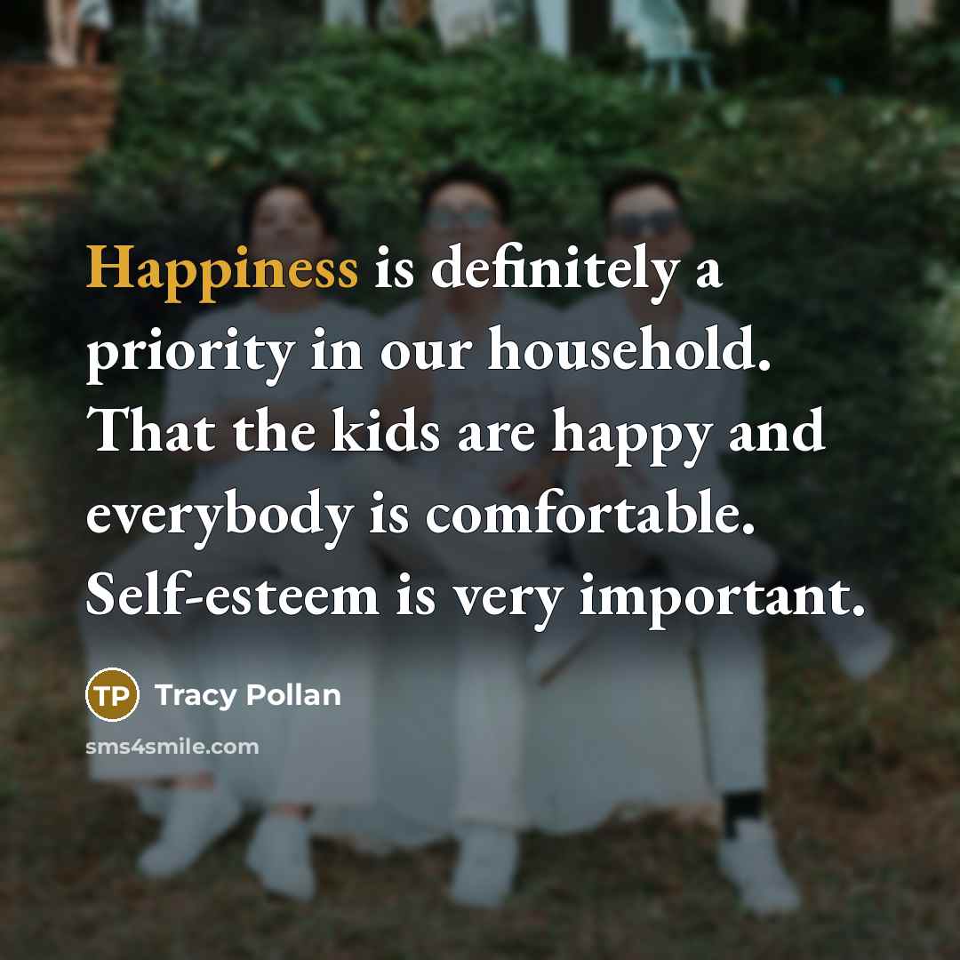 “Happiness is definitely a priority in our household. That the kids are happy and everybody is comfortable. Self-esteem is very important.” quote by Tracy Pollan