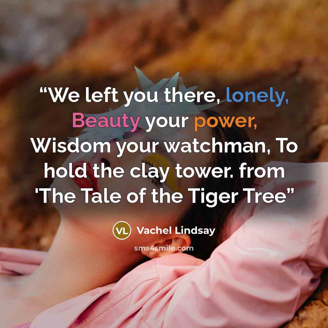 “We left you there, lonely, Beauty your power, Wisdom your watchman, To hold the clay tower. from 'The Tale of the Tiger Tree” quote by Vachel Lindsay